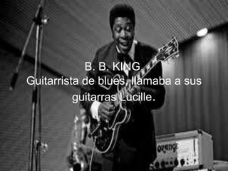 B. B. KING.
Guitarrista de blues, llamaba a sus
guitarras Lucille.
 