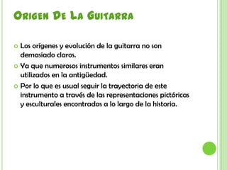 Origen De La GuitarraLos orígenes y evolución de la guitarra no son demasiado claros.Ya que numerosos instrumentos similares eran utilizados en la antigüedad. Por lo que es usual seguir la trayectoria de este instrumento a través de las representaciones pictóricas y esculturales encontradas a lo largo de la historia.