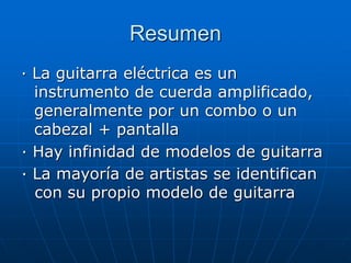 Resumen
· La guitarra eléctrica es un
instrumento de cuerda amplificado,
generalmente por un combo o un
cabezal + pantalla
· Hay infinidad de modelos de guitarra
· La mayoría de artistas se identifican
con su propio modelo de guitarra
 