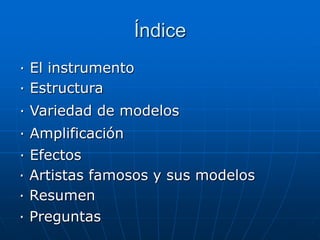 Índice
· El instrumento
· Estructura
· Variedad de modelos
· Amplificación
· Efectos
· Artistas famosos y sus modelos
· Resumen
· Preguntas
 
