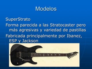 Modelos
SuperStrato
Forma parecida a las Stratocaster pero
más agresivas y variedad de pastillas
Fabricada principalmente por Ibanez,
ESP y Jackson
 