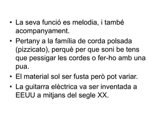 • La seva funció es melodia, i també
acompanyament.
• Pertany a la família de corda polsada
(pizzicato), perquè per que soni be tens
que pessigar les cordes o fer-ho amb una
pua.
• El material sol ser fusta però pot variar.
• La guitarra elèctrica va ser inventada a
EEUU a mitjans del segle XX.
 