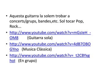 • Aquesta guitarra la solem trobar a
concerts/grups, bandes,etc. Sol tocar Pop,
Rock...
• http://www.youtube.com/watch?v=mGsIeH_-
OM8 (Guitarra sola)
• http://www.youtube.com/watch?v=4dB7OBO
GYno (Musica Clàssica)
• http://www.youtube.com/watch?v=_t2CBYxg
hoI (En grupo)
 