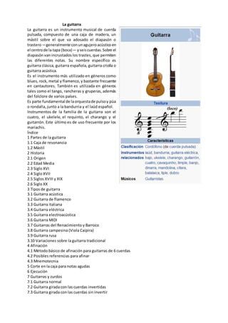 La guitarra
La guitarra es un instrumento musical de cuerda
pulsada, compuesto de una caja de madera, un
mástil sobre el que va adosado el diapasón o
trastero—generalmente conunagujeroacústico en
el centrode la tapa (boca)— yseiscuerdas.Sobre el
diapasón van incrustados los trastes, que permiten
las diferentes notas. Su nombre específico es
guitarra clásica, guitarra española, guitarra criolla o
guitarra acústica.
Es el instrumento más utilizado en géneros como
blues, rock, metal y flamenco,y bastante frecuente
en cantautores. También es utilizada en géneros
tales como el tango, rancheras y gruperas, además
del folclore de varios países.
Es parte fundamental de laorquestade pulsoy púa
o rondalla, junto a la bandurria y el laúd español.
Instrumentos de la familia de la guitarra son el
cuatro, el ukelele, el requinto, el charango y el
guitarrón. Este último es de uso frecuente por los
mariachis.
Índice
1 Partes de la guitarra
1.1 Caja de resonancia
1.2 Mástil
2 Historia
2.1 Origen
2.2 Edad Media
2.3 Siglo XVI
2.4 Siglo XVII
2.5 Siglos XVIII y XIX
2.6 Siglo XX
3 Tipos de guitarra
3.1 Guitarra acústica
3.2 Guitarra de flamenco
3.3 Guitarra italiana
3.4 Guitarra eléctrica
3.5 Guitarra electroacústica
3.6 Guitarra MIDI
3.7 Guitarras del Renacimiento y Barroco
3.8 Guitarra campesina (Viola Caipira)
3.9 Guitarra rusa
3.10 Variaciones sobre la guitarra tradicional
4 Afinación
4.1 Método básico de afinación para guitarras de 6 cuerdas
4.2 Posibles referencias para afinar
4.3 Mnemotecnia
5 Corte en la caja para notas agudas
6 Ejecución
7 Guitarras y zurdos
7.1 Guitarra normal
7.2 Guitarra girada con las cuerdas invertidas
7.3 Guitarra girada con las cuerdas sin invertir
 
