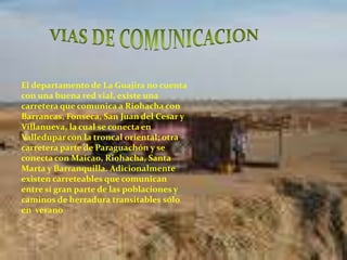 VIAS DE COMUNICACIONEl departamento de La Guajira no cuenta con una buena red vial, existe una carretera que comunica a Riohacha con Barrancas, Fonseca, San Juan del Cesar y Villanueva, la cual se conecta en Valledupar con la troncal oriental; otra carretera parte de Paraguachón y se conecta con Maicao, Riohacha, Santa Marta y Barranquilla. Adicionalmente existen carreteables que comunican entre sí gran parte de las poblaciones y caminos de herradura transitables sólo en  verano