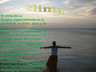 climaEl clima de La Guajira, especialmente en la península, es árido, seco y de altas temperaturas, modificadas un poco con la brisa marina y los vientos alisios del noreste que soplan durante la mayor parte del año; las lluvias son escasas y se presentan generalmente en los meses de septiembre a noviembre, cuando la Zona de Convergencia Tropical (ZCIT) se desplaza hacia el norte