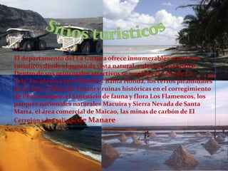 Sitios turisticosEl departamento del La Guajira ofrece innumerables atractivos turísticos desde el punto de vista natural, cultural y científico. Dentro de sus principales atractivos se resaltan el cabo de La Vela, las playas entre Dibulla y Bahía Honda, los cerros piramidales de La Teta y Pilón de Azúcar y ruinas históricas en el corregimiento de Puerto López, el santuario de fauna y flora Los Flamencos, los parques nacionales naturales Macuira y Sierra Nevada de Santa Marta, el área comercial de Maicao, las minas de carbón de El Cerrejón y las salinas de Manare