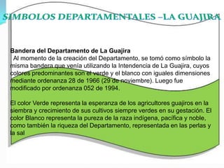 SIMBOLOS DEPARTAMENTALES –LA GUAJIRA Bandera del Departamento de La Guajira   Al momento de la creación del Departamento, se tomó como símbolo la misma bandera que venía utilizando la Intendencia de La Guajira, cuyos colores predominantes son el verde y el blanco con iguales dimensiones mediante ordenanza 28 de 1966 (29 de noviembre). Luego fue modificado por ordenanza 052 de 1994. El color Verde representa la esperanza de los agricultores guajiros en la siembra y crecimiento de sus cultivos siempre verdes en su gestación. El color Blanco representa la pureza de la raza indígena, pacífica y noble, como también la riqueza del Departamento, representada en las perlas y la sal