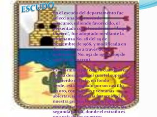 ESCUDOEn el escudo del departamento fue seleccionado a través de concurso, saliendo favorecido, el presentado con el seudónimo "Ángel Cuervo", fue adoptado mediante la ordenanza No. 28 del 29 de Noviembre de 1966, y modificado en dos ocasiones a través de las ordenanzas No. 052 de 1994 y 009 de 1998 (10 de marzo). Está formado por cuatro cuarteles en forma desiguales ;el cuartel superior izquierdo del jefe, en fondo verde, está ocupado por un castillo en oro, con puertas y ventanas abiertas, significa, la fraternidad de nuestra gente a foráneos, los cuales encuentran en nuestros pueblos, su segunda patria, donde el extraño es uno más de los nuestros.