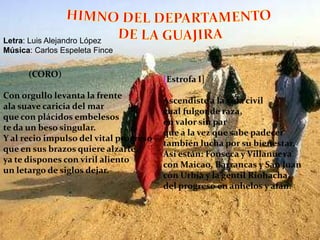 HIMNO DEL DEPARTAMENTO DE LA GUAJIRALetra: Luis Alejandro LópezMúsica: Carlos Espeleta Fince             (CORO)Con orgullo levanta la frenteala suave caricia del marque con plácidos embelesoste da un beso singular.Y al recio impulso del vital progresoque en sus brazos quiere alzarte,ya te dispones con viril alientoun letargo de siglos dejar.[Estrofa I]Ascendiste a la vida civilcual fulgor de raza,en valor sin parque a la vez que sabe padecertambién lucha por su bienestar.Así están: Fonseca y Villanuevacon Maicao, Barrancas y San Juancon Urbia y la gentil Riohacha,del progreso en anhelos y afán.