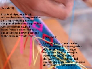 [Estrofa II]El café, el algodón y la salson renglones vivos de gran valory a tu regio y bello pabellóndan purecha y luciente esplendor.Adelante ilimite Guajira,frente franca de inmortal paísque el turismo porvenir cercanote abrirá un horizonte felíz[Estrofa III]Urumita y Manaure en acción,al Molino empujan en su gestióndel mundo enérgico del gasy el carbón del vital cerrejón.Pero se destaca la riquezadel nativo en su hospitalidadcuando atiende al manso forasteroque visita su tierra y su mar