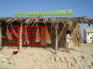 ACTIVIDADES ECONOMICASLa economía del departamento de la Guajira depende del comercio, la explotación minera, el turismo y los servicios. La agricultura y ganadería ocupan un renglón secundario. El comercio esta localizado en Riohacha y en la ciudad fronteriza de Maicao.