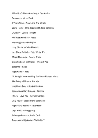 Miles Don’t Mean Anything – Eye Alaska
Far Away – Nickel Back
5 Years Time – Noah And The Whale
Come Home - One Republic Ft. Sara Bareilles
Owl City – Vanilla Twilight
Aku Pasti Kembali – Pasto
Menunggumu – Peterpan
Long Distance Call – Phoenix
Hey There Delilah – Plain White T’s
Meski Tlah Jauh – Pongki Brata
Cinta Ku Berat Di Ongkos – Project Pop
Bersama – Raisa
Ingat Kamu – Ratu
I’ll Be Right Here Waiting For You – Richard Marx
Aku Tetap Milikmu – Rini Idol
Lost Heart Tour – Rocket Rockers
Sedang Apa Dan Dimana – Sammy
I Knew I Love You – Savage Garden
Only Hope – Secondhand Serenade
Jaga Selalu Hatimu – Seventeen
Lagu Rindu – Shaggy Dog
Seberapa Pantas – Shella On 7
Tunggu Aku Dijakarta – Shella On 7

 