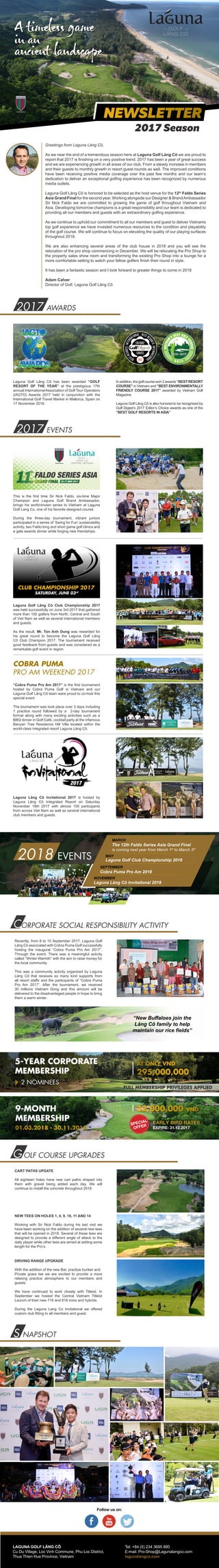 Greetings from Laguna Lăng Cô,
As we near the end of a tremendous season here at Laguna Golf Lăng Cô we are proud to
report that 2017 is finishing on a very positive trend. 2017 has been a year of great success
and we are experiencing growth in all areas of our club. From a steady increase in members
and their guests to monthly growth in resort guest rounds as well. The improved conditions
have been receiving positive media coverage over the past few months and our team’s
dedication to deliver an exceptional golfing experience has been recognized by numerous
media outlets.
Laguna Golf Lăng Cô is honored to be selected as the host venue for the 12th
Faldo Series
Asia Grand Final for the second year. Working alongside our Designer & BrandAmbassador
Sir Nick Faldo we are committed to growing the game of golf throughout Vietnam and
Asia. Developing tomorrow champions is a great responsibility and our team is dedicated to
providing all our members and guests with an extraordinary golfing experience.
As we continue to uphold our commitment to all our members and guest to deliver Vietnams
top golf experience we have invested numerous resources to the condition and playability
of the golf course. We will continue to focus on elevating the quality of our playing surfaces
throughout 2018.
We are also enhancing several areas of the club house in 2018 and you will see the
relocation of the pro shop commencing in December. We will be relocating the Pro Shop to
the property sales show room and transforming the existing Pro Shop into a lounge for a
more comfortable setting to watch your fellow golfers finish their round in style.
It has been a fantastic season and I look forward to greater things to come in 2018
Adam Calver
Director of Golf, Laguna Golf Lăng Cô
This is the first time Sir Nick Faldo, six-time Major
Champion and Laguna Golf Brand Ambassador,
brings his world-known series to Vietnam at Laguna
Golf Lang Co, one of his favorite designed course.
During the three-day tournament, vibrant juniors
participated in a series of ‘Swing for Fun’ sustainability
activity, two Faldo long and short game golf clinics and
a gala awards dinner while forging new friendships.
Laguna Golf Lăng Cô Club Championship 2017
was held successfully on June 3rd 2017 that gathered
more than 100 golfers from North, Central and South
of Viet Nam as well as several international members
and guests.
As the result, Mr. Ton Anh Dung was rewarded for
his great round to become the Laguna Golf Lăng
Cô Club Champion 2017. The tournament received
good feedback from guests and was considered as a
remarkable golf event in region.
Recently, from 8 to 10 September 2017, Laguna Golf
Lăng Cô associated with Cobra Puma Golf successfully
hosting the inaugural “Cobra Puma Pro Am 2017”.
Through the event, There was a meaningful activity
called “Winter Warmth” with the aim to raise money for
the local community.
This was a community activity organized by Laguna
Lăng Cô that receives so many kind supports from
all resort staffs and the participants of “Cobra Puma
Pro Am 2017”. After the tournament, we received
30 millions Vietnam Dong and this amount will be
delivered to the disadvantaged people in hope to bring
them a warm winter.
Follow us on:
LAGUNA GOLF LĂNG CÔ
Cu Du Village, Loc Vinh Commune, Phu Loc District,
Thua Thien Hue Province, Vietnam
Tel: +84 (0) 234 3695 880
E-mail: Pro-Shop@Lagunalangco.com
lagunalangco.com
S NAPSHOT
2017 EVENTS
2017 AWARDS
CORPORATE SOCIAL RESPONSIBILITY ACTIVITY
SATURDAY, JUNE 03rd
Laguna Lăng Cô Invitational 2017 is hosted by
Laguna Lăng Cô Integrated Resort on Saturday
November 18th 2017 with almost 100 participants
from across Viet Nam as well as several international
club members and guests.
COBRA PUMA
PRO AM WEEKEND 2017
“Cobra Puma Pro Am 2017” is the first tournament
hosted by Cobra Puma Golf in Vietnam and our
Laguna Golf Lăng Cô team were proud to co-host this
special event.
The tournament was took place over 3 days including
1 practice round followed by a 2-day tournament
format along with many exciting activities such as a
BBQ dinner in Golf Café, cocktail party at the infamous
Banyan Tree Residence Hill Villa located within the
world-class integrated resort Laguna Lăng Cô.
FULL MEMBERSHIP PRIVILEGES APPLIED
5-YEAR CORPORATE
MEMBERSHIP
AT ONLY VND
295,000,000
2 NOMINEES
“New Buffaloes join the
Lăng Cô family to help
maintain our rice fields”
G OLF COURSE UPGRADES
CART PATHS UPDATE
All eighteen holes have new cart paths shaped into
them with gravel being added each day. We will
continue to install the concrete throughout 2018.
NEW TEES ON HOLES 1, 4, 9, 10, 11 AND 14
Working with Sir Nick Faldo during his last visit we
have been working on the addition of several new tees
that will be opened in 2018. Several of these tees are
designed to provide a different angle of attack to the
daily player while other tees are aimed at adding some
length for the Pro’s.
DRIVING RANGE UPGRADE
With the addition of the new Bar, practice bunker and
Private grass tee we are excited to provide a more
relaxing practice atmosphere to our members and
guests.
We have continued to work closely with Titleist. In
September we hosted the Central Vietnam Titleist
Launch of their new 718 and 818 irons and hybrids.
During the Laguna Lang Co Invitational we offered
custom club fitting to all members and guest.
Laguna Golf Lăng Cô has been awarded “GOLF
RESORT OF THE YEAR” at the prestigious 17th
annual InternationalAssociation of Golf Tour Operators
(IAGTO) Awards 2017 held in conjunction with the
International Golf Travel Market in Mallorca, Spain on
17 November 2016.
Inaddition,thegolfcoursewon2awards“BESTRESORT
COURSE” in Vietnam and “BEST ENVIRONMENTALLY
FRIENDLY COURSE 2017” awarded by Vietnam Golf
Magazine.
Laguna Golf Lăng Cô is also honored to be recognized by
Golf Digest’s 2017 Editor’s Choice awards as one of the
“BEST GOLF RESORTS IN ASIA”
2018 EVENTS
MARCH
MAY
SEPTEMBER
The 12th Faldo Series Asia Grand Final
is coming next year from March 1st
to March 3rd
Laguna Golf Club Championship 2018
Cobra Puma Pro Am 2018
Laguna Lăng Cô Invitational 2018
NOVEMBER
EARLY BIRD RATES
EXPIRE: 31.12.2017
9-MONTH
MEMBERSHIP
32,000,000 VND
01.03.2018 - 30.11.2018
SPECIAL
OFFER
NEWSLETTER
2017 Season
 