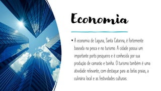 Economia
• A economia de Laguna, Santa Catarina, é fortemente
baseada na pesca e no turismo. A cidade possui um
importante porto pesqueiro e é conhecida por sua
produção de camarão e tainha. O turismo também é uma
atividade relevante, com destaque para as belas praias, a
culinária local e as festividades culturais.
 