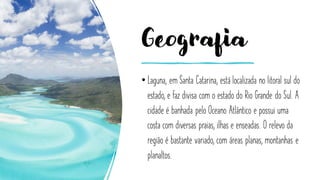 Geografia
• Laguna, em Santa Catarina, está localizada no litoral sul do
estado, e faz divisa com o estado do Rio Grande do Sul. A
cidade é banhada pelo Oceano Atlântico e possui uma
costa com diversas praias, ilhas e enseadas. O relevo da
região é bastante variado, com áreas planas, montanhas e
planaltos.
 