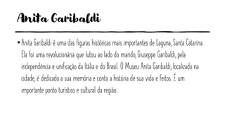 Anita Garibaldi
•Anita Garibaldi é uma das figuras históricas mais importantes de Laguna, Santa Catarina.
Ela foi uma revolucionária que lutou ao lado do marido, Giuseppe Garibaldi, pela
independência e unificação da Itália e do Brasil. O Museu Anita Garibaldi, localizado na
cidade, é dedicado a sua memória e conta a história de sua vida e feitos. É um
importante ponto turístico e cultural da região.
 