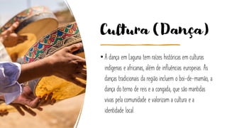 Cultura (Dança)
• A dança em Laguna tem raízes históricas em culturas
indígenas e africanas, além de influências europeias. As
danças tradicionais da região incluem o boi-de-mamão, a
dança do terno de reis e a congada, que são mantidas
vivas pela comunidade e valorizam a cultura e a
identidade local.
 