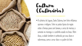 Cultura
(Culinária)
• A culinária de Laguna, Santa Catarina, tem forte influência
açoriana e indígena. Entre os pratos típicos da região
estão o famoso peixe com banana, o arroz de marisco, o
camarão na moranga e a sardinha assada na brasa. Além
disso, a cidade também é conhecida por seus doces e
sobremesas, como o arroz-doce e o pudim de leite.
 