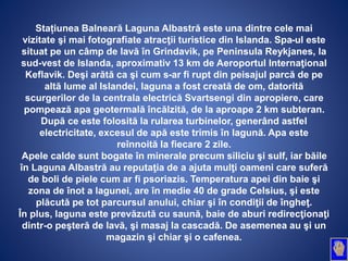 Stațiunea Balneară Laguna Albastră este una dintre cele mai
vizitate şi mai fotografiate atracţii turistice din Islanda. Spa-ul este
situat pe un câmp de lavă în Grindavik, pe Peninsula Reykjanes, la
sud-vest de Islanda, aproximativ 13 km de Aeroportul Internaţional
Keflavik. Deşi arătă ca şi cum s-ar fi rupt din peisajul parcă de pe
altă lume al Islandei, laguna a fost creată de om, datorită
scurgerilor de la centrala electrică Svartsengi din apropiere, care
pompează apa geotermală încălzită, de la aproape 2 km subteran.
După ce este folosită la rularea turbinelor, generând astfel
electricitate, excesul de apă este trimis în lagună. Apa este
reînnoită la fiecare 2 zile.
Apele calde sunt bogate în minerale precum siliciu şi sulf, iar băile
în Laguna Albastră au reputaţia de a ajuta mulţi oameni care suferă
de boli de piele cum ar fi psoriazis. Temperatura apei din baie şi
zona de înot a lagunei, are în medie 40 de grade Celsius, şi este
plăcută pe tot parcursul anului, chiar şi în condiţii de îngheţ.
În plus, laguna este prevăzută cu saună, baie de aburi redirecţionaţi
dintr-o peşteră de lavă, şi masaj la cascadă. De asemenea au şi un
magazin şi chiar şi o cafenea.
 