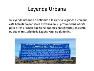 Leyenda Urbana
La leyenda urbana no entiende a la ciencia, algunos dicen que
está habilitada por seres extraños en su profundidad infinita
pero otros afirman que tiene poderes energizantés, lo cierto
es que el misterio de la Laguna Azul no tiene fin .
 