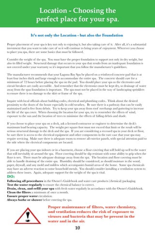 LagunaBayManualVer12.10.2_Layout 1 12/10/10 12:44 PM Page 10




                            Location - Choosing the
                           perfect place for your spa.

                       it’s not only the location - but also the Foundation

   Proper placement of your spa is key not only to enjoying it, but also taking care of it. after all, it’s a substantial
   investment that you want to take care of so it will continue to bring years of enjoyment. wherever you choose
   to place you spa, there are some basics that must be followed.

   Consider the weight of the spa. you must have the proper foundation to support not only its dry weight, but
   also its filled weight. structural damage that occurs to your spa that results from an inadequate foundation is
   not covered under your warranty so it’s important that you follow the manufacturer’s guidelines.

   the manufacturer recommends that your laguna Bay spa be placed on a reinforced concrete pad that is at
   least four inches thick and large enough to accommodate the entire spa. the concrete should cure for a
   minimum of 72 hours before placing the spa on the pad. you should place your spa so the electronics and
   circuit breakers are easily accessible. and remember that the electronics must be kept dry, so drainage of water
   away from the spas foundation is important. the spa must not be placed in the way of landscaping sprinklers
   to ensure there is no damage to the skirt or frame of the spa.

   Inquire with local officials about building codes, electrical and plumbing codes.. think about the desired
   proximity to the doors of the house especially in cold weather,. Be sure there is a pathway that can be easily
   maintained and is free from debris. try to keep your spa away from roof overhangs and guttering to increase
   the life of the spa cover. when choosing the location for your spa, try to remember the effects of wind,
   exposure to the sun and the location of trees to minimize the effects of falling debris and shade.

   If you choose to place your spa on a deck, ask a licensed contractor or engineer to determine the deck’s
   maximum load bearing capacity. the weight per square foot must not exceed that limit or the result will be
   serious structural damage to the deck and the spa. If you are considering a recessed spa in your deck or floor,
   be sure there is access to the electrical equipment and other components in the rare case that your spa may
   require servicing. Make sure there is adequate room to remove all exterior panels, with special attention paid to
   the side where the electrical components are located.

   If you are placing your spa indoors or in a basement, choose a floor covering that will hold up well to the water
   that will inevitably sit around the spa. floor covering should be slip resistant with some ability to grip when the
   floor is wet. there must be adequate drainage away from the spa. the location and floor covering must be
   able to handle draining of the entire spa. Humidity should be considered, as should moisture to the wood,
   paper, drywall, and any mold and mildew which accompanies humid areas of the home. some spa chemicals
   may have an adverse reaction to some household metals. you should consider installing a ventilation system to
   address these issues. again, adequate support for the weight of the spa is vital.
   do:
   Following all procedures in the owner’s Guidebook and water care products (chemical) packaging.
   test the water regularly to ensure the chemical balance is correct.
   drain, clean, and refill your spa with fresh water regularly in accordance with the owner’s Guidebook.
   Clean the filters a minimum of once a month.
   ensure proper water circulation.
   Always bathe or shower before entering the spa.

                                     proper maintenance of filters, water chemistry,
                                     and ventilation reduces the risk of exposure to
                                     viruses and bacteria that may be present in the
                                     water and in the air.
                                                            10
 
