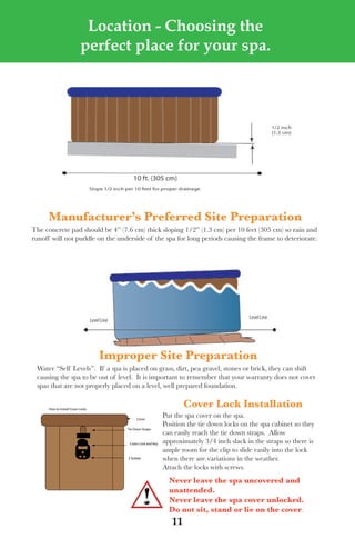 LagunaBayManualVer12.10.2_Layout 1 12/10/10 12:44 PM Page 11




                                   Location - Choosing the
                                  perfect place for your spa.




             Manufacturer’s preferred site preparation
       the concrete pad should be 4” (7.6 cm) thick sloping 1/2” (1.3 cm) per 10 feet (305 cm) so rain and
       runoff will not puddle on the underside of the spa for long periods causing the frame to deteriorate.




                                          improper site preparation
         water “self levels”. If a spa is placed on grass, dirt, pea gravel, stones or brick, they can shift
         causing the spa to be out of level. It is important to remember that your warranty does not cover
         spas that are not properly placed on a level, well prepared foundation.


             How to Install Cover Locks
                                                                            Cover lock installation
                                                   Cover
                                                                    Put the spa cover on the spa.
                                                                    Position the tie down locks on the spa cabinet so they
                                              Tie Down Straps
                                                                    can easily reach the tie down straps. allow
                                               Cover Lock and Key   approximately 3/4 inch slack in the straps so there is
                                                                    ample room for the clip to slide easily into the lock
                                              2 Screws              when there are variations in the weather.
                                                                    attach the locks with screws.
                                                                      never leave the spa uncovered and
                                                                      unattended.
                                                                      never leave the spa cover unlocked.
                                                                      do not sit, stand or lie on the cover.
                                                                       11
 