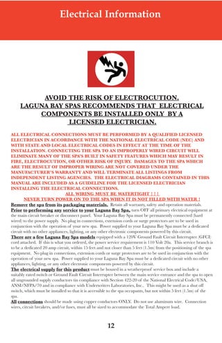 LagunaBayManualVer12.10.2_Layout 1 12/10/10 12:44 PM Page 12




                              Electrical Information




             Avoid the Risk oF eleCtRoCUtion.
        lAgUnA BAy spAs ReCoMMends thAt eleCtRiCAl
            CoMponents Be instAlled only By A
                    liCensed eleCtRiCiAn.
   All eleCtRiCAl ConneCtions MUst Be peRFoRMed By A QUAliFied liCensed
   eleCtRiCiAn in ACCoRdAnCe With the nAtionAl eleCtRiCAl Code (neC) And
   With stAte And loCAl eleCtRiCAl Codes in eFFeCt At the tiMe oF the
   instAllAtion. ConneCting the spA to An iMpRopeRly WiRed CiRCUit Will
   eliMinAte MAny oF the spA’s BUilt in sAFety FeAtURes WhiCh MAy ResUlt in
   FiRe, eleCtRoCUtion, oR otheR Risk oF injURy. dAMAges to the spA WhiCh
   ARe the ResUlt oF iMpRopeR WiRing ARe not CoveRed UndeR the
   MAnUFACtUReR’s WARRAnty And Will teRMinAte All listings FRoM
   independent listing AgenCies. the eleCtRiCAl diAgRAMs ContAined in this
   MAnUAl ARe inClUded As A gUideline FoR the liCensed eleCtRiCiAn
   instAlling the eleCtRiCAl ConneCtions.
                                   All WiRing MUst Be WAteRtight ! ! !
           neveR tURn poWeR on to the spA When it is not Filled With WAteR !
   Remove the spa from its packaging materials. Retain all warranty, safety and operation materials.
   prior to performing any service to your laguna Bay spa, turn off all primary electrical equipment at
   the main circuit breaker or disconnect panel. your laguna Bay spa must be permanently connected (hard
   wired) to the power supply. no plug in connections, extension cords or surge protectors are to be used in
   conjunction with the operation of your new spa. Power supplied to your laguna Bay spa must be a dedicated
   circuit with no other appliances, lighting, or any other electronic components powered by this circuit.
   there are a few laguna Bay spa models equipped with a 120V Ground fault Circuit Interrupter (GfCI)
   cord attached. If this is what you ordered, the power service requirement is 110 Volt 20a. this service branch is
   to be a dedicated 20 amp circuit, within 15 feet and not closer than 5 feet (1.5m) from the positioning of the spa
   equipment. no plug in connections, extension cords or surge protectors are to be used in conjunction with the
   operation of your new spa. Power supplied to your laguna Bay spa must be a dedicated circuit with no other
   appliances, lighting, or any other electronic components powered by this circuit.
   the electrical supply for this product must be housed in a weatherproof service box and include a
   suitably rated switch or Ground fault Circuit Interrupter between the main service entrance and the spa to open
   all ungrounded supply conductors tin compliance with section 422-20 of the national electrical Code/usa,
   ansI/nfPa/70 and in compliance with underwriters laboratories, Inc.. this might be used as a shut off
   switch, which must be installed so that it is accessible to the spa occupants, but not within 5 feet (1.5m) of the
   spa.
   All connections should be made using copper conductors only. do not use aluminum wire. Connection
   wires, circuit breakers, and/or fuses, must all be sized to accommodate the total ampere load.



                                                         12
 