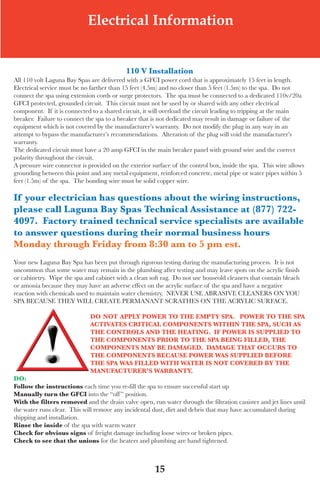 LagunaBayManualVer12.10.2_Layout 1 12/10/10 12:44 PM Page 15




                                Electrical Information


                                               110 v installation
   all 110 volt laguna Bay spas are delivered with a GfCI power cord that is approximately 15 feet in length.
   electrical service must be no farther than 15 feet (4.5m) and no closer than 5 feet (1.5m) to the spa. do not
   connect the spa using extension cords or surge protectors. the spa must be connected to a dedicated 110v/20a
   GfCI protected, grounded circuit. this circuit must not be used by or shared with any other electrical
   component. If it is connected to a shared circuit, it will overload the circuit leading to tripping at the main
   breaker. failure to connect the spa to a breaker that is not dedicated may result in damage or failure of the
   equipment which is not covered by the manufacturer’s warranty. do not modify the plug in any way in an
   attempt to bypass the manufacturer’s recommendations. alteration of the plug will void the manufacturer’s
   warranty.
   the dedicated circuit must have a 20 amp GfCI in the main breaker panel with ground wire and the correct
   polarity throughout the circuit.
   a pressure wire connector is provided on the exterior surface of the control box, inside the spa. this wire allows
   grounding between this point and any metal equipment, reinforced concrete, metal pipe or water pipes within 5
   feet (1.5m) of the spa. the bonding wire must be solid copper wire.

   if your electrician has questions about the wiring instructions,
   please call laguna Bay spas technical Assistance at (877) 722-
   4097. Factory trained technical service specialists are available
   to answer questions during their normal business hours
   Monday through Friday from 8:30 am to 5 pm est.
   your new laguna Bay spa has been put through rigorous testing during the manufacturing process. It is not
   uncommon that some water may remain in the plumbing after testing and may leave spots on the acrylic finish
   or cabinetry. wipe the spa and cabinet with a clean soft rag. do not use houseold cleaners that contain bleach
   or amonia because they may have an adverse effect on the acrylic surface of the spa and have a negative
   reaction with chemicals used to maintain water chemistry. neVeR use aBRasIVe CleaneRs on you
   sPa BeCause tHey wIll CReate PeRManant sCRatHes on tHe aCRylIC suRfaCe.

                                 do not Apply poWeR to the eMpty spA. poWeR to the spA
                                 ACtivAtes CRitiCAl CoMponents Within the spA, sUCh As
                                 the ContRols And the heAting. iF poWeR is sUpplied to
                                 the CoMponents pRioR to the spA Being Filled, the
                                 CoMponents MAy Be dAMAged. dAMAge thAt oCCURs to
                                 the CoMponents BeCAUse poWeR WAs sUpplied BeFoRe
                                 the spA WAs Filled With WAteR is not CoveRed By the
                                 MAnUFACtUReR’s WARRAnty.
   do:
   Follow the instructions each time you re-fill the spa to ensure successful start up
   Manually turn the gFCi into the “off ” position.
   With the filters removed and the drain valve open, run water through the filtration canister and jet lines until
   the water runs clear. this will remove any incidental dust, dirt and debris that may have accumulated during
   shipping and installation.
   Rinse the inside of the spa with warm water
   Check for obvious signs of freight damage including loose wires or broken pipes.
   Check to see that the unions for the heaters and plumbing are hand tightened.



                                                          15
 