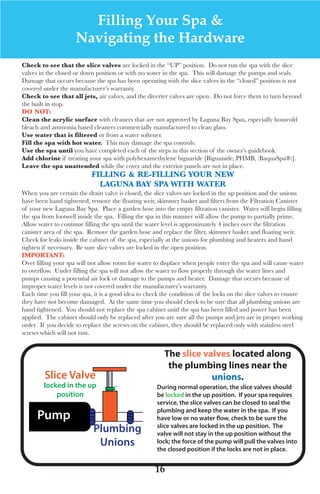 LagunaBayManualVer12.10.2_Layout 1 12/10/10 12:44 PM Page 16




                            Filling Your Spa &
                          Navigating the Hardware
     Check to see that the slice valves are locked in the “uP” position. do not run the spa with the slice
     valves in the closed or down position or with no water in the spa. this will damage the pumps and seals.
     damage that occurs because the spa has been operating with the slice valves in the “closed” position is not
     covered under the manufacturer’s warranty.
     Check to see that all jets, air valves, and the diverter valves are open. do not force them to turn beyond
     the built in stop.
     do not:
     Clean the acrylic surface with cleaners that are not approved by laguna Bay spas, especially houseold
     bleach and ammonia based cleaners commercially manufactured to clean glass.
     Use water that is filtered or from a water softener.
     Fill the spa with hot water. this may damage the spa controls.
     Use the spa until you have completed each of the steps in this section of the owner’s guidebook.
     Add chlorine if treating your spa with polyhexamethylene biguaride [Biguanide, PHMB, (Baquaspa®)].
     leave the spa unattended while the cover and the exterior panels are not in place.
                                Filling & Re-Filling yoUR neW
                                  lAgUnA BAy spA With WAteR
     when you are certain the drain valve is closed, the slice valves are locked in the up position and the unions
     have been hand tightened, remove the floating weir, skimmer basket and filters from the filtration Canister
     of your new laguna Bay spa. Place a garden hose into the empty filtration canister. water will begin filling
     the spa from footwell inside the spa. filling the spa in this manner will allow the pump to partially prime.
     allow water to continue filling the spa until the water level is approximately 4 inches over the filtration
     canister area of the spa. Remove the garden hose and replace the filter, skimmer basket and floating weir.
     Check for leaks inside the cabinet of the spa, especially at the unions for plumbing and heaters and hand
     tighten if necessary. Be sure slice valves are locked in the open position.
     iMpoRtAnt:
     over filling your spa will not allow room for water to displace when people enter the spa and will cause water
     to overflow. under filling the spa will not allow the water to flow properly through the water lines and
     pumps causing a potential air lock or damage to the pumps and heater. damage that occurs because of
     improper water levels is not covered under the manufacturer’s warranty.
     each time you fill your spa, it is a good idea to check the condition of the locks on the slice valves to ensure
     they have not become damaged. at the same time you should check to be sure that all plumbing unions are
     hand tightened. you should not replace the spa cabinet unitl the spa has been filled and power has been
     applied. the cabinet should only be replaced after you are sure all the pumps and jets are in proper working
     order. If you decide to replace the screws on the cabinet, they should be replaced only with stainless steel
     screws which will not rust.


                                                             The slice valves located along
                                                              the plumbing lines near the
              Slice Valve                                                unions.
             locked in the up            C                During normal operation, the slice valves should
                 position                                 be locked in the up position. If your spa requires
                                                          service, the slice valves can be closed to seal the
                                                          plumbing and keep the water in the spa. If you
           Pump                                           have low or no water ﬂow, check to be sure the
                                                          slice valves are locked in the up position. The
                                 Plumbing                 valve will not stay in the up position without the
                                  Unions                  lock; the force of the pump will pull the valves into
                                                          the closed position if the locks are not in place.


                                                         16
 