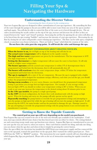 LagunaBayManualVer12.10.2_Layout 1 12/10/10 12:44 PM Page 19




                              Filling Your Spa &
                            Navigating the Hardware
                             Understanding the diverter valves
                                    Customizing the force of power in the seating areas
   your new laguna Bay spa was designed to allow customization of your spa experience. By controlling the flow
   of the water through the pumps to the jets you will be able to move water from one area of the spa to another
   and back again. you will also be able to control the flow of the water as it is forced through the jets. the air
   valves, located along the acrylic surface on the top of the spa, increase and decrease the air flow as they are
   rotated between the “open” and “closed” positions. Increasing the air flow by opening the air valves will allow air
   to be forced into the spa creating “bubbles” and increase the intensity of your spa experience. decreasing the air
   flow by closing the air valves will provide a more relaxing spa experience. the flow can be wide open, completely
   closed, or anywhere you choose in between. there are built in “stops” which limit the rotation of the valve.
          do not force the valve past the stop point. it will break the valve and damage the spa.

                           iMpoRtAnt inFoRMAtion ABoUt heAting yoUR spA
        When the heater is on, the red light on top of the heating unit will also be on.
        the actual water temperature will be displayed on the topside controls.
        the high and low water temperatures are preset by the manufacturer. the low temperature is 56ºf.
        the high temperature is 104ºf.
        setting the thermostat to a higher temperature will not cause the water to heat faster. It will only
        result in a higher water temperature.
        the heater operates until the actural water temperature is within 3ºf of thetemperature that is
        programmed and locked into the thermostat, then it will automatically shut off.
        the heater will reactivate when the water temperature drops within 3ºf below the temperature
        programmed and locked into the thermostat.
        the spa is equipped with a state of the art components. Because the spa is equipped with a highly
        advanced heater and is designed for maximum energey effieiency, each time you exti the spa, you should
        reduce the programmed temperature.
        during warm weather, or in very warm climates, you should lower the programmed temperature
        setting to just below you average forecast high temperature. for example, if your average weekly
        forecast high is 88ºf, you should set reduce your temperature setting to 86º or below. when you are
        ready to use your spa, increase the temperature to the desired setting about 30 minutes prior to use.
        in the 110v spa models, the pump is a single speed pump.
        in the 220v electrical configuration, the heater does work simultaneously with the pump on high
        speed. when the heating unit turns on, the pumps will only operate on low speed.
        Repeatedly touching the pump button to override the pre programmed settings and attempting to
        turn the pumps on high speed the while the spa is heating will not turn the pumps on high speed. It will
        instead trip the GfCI, the main breaker and has the potential to damage the spa. damage caused to
        the spa attempting to override the programmed settings with the pump button is not covered under the
        manufacturer’s warranty.

                          getting to know the topside Controls
               the control pad on your spa will vary depending on the model you purchased.
   your laguna Bay spa was created to be one of the most user friendly spas available in the marketplace. until
   now, most spa controls offered some choices but they forced users into an either/or choice. the settings limited
   use and conserving energy made some spa functions non existent. laguna Bay spas are manufactured so you can
   use your spa the way you want to, when you want to. since each button controls one thing, and only one thing,
   you can choose what the spa does and when it does it simply by pressing the correct button.
   once the spa is filled, the electrician has installed the GfCI from your main power supply and has connected the
   wires to the spa pack, reattach the panel door on the spa pack. don’ reattach the cabinet panel just yet. turn
   GfCI into the “on” or “Reset” position. the instructions for your topside controls will vary depending upon
   which laguna Bay spa you purchased. Please refer to the set of instructions matching the topside controls on
   your spa.

                                                          19
 