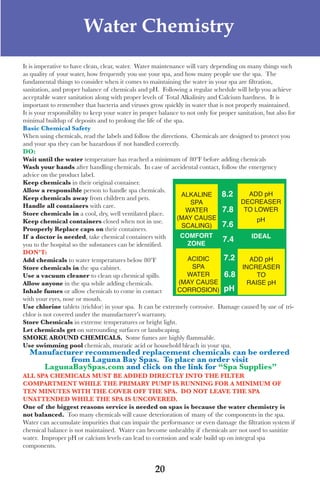 LagunaBayManualVer12.10.2_Layout 1 12/10/10 12:44 PM Page 20




                              Water Chemistry
      It is imperative to have clean, clear, water. water maintenance will vary depending on many things such
      as quality of your water, how frequently you use your spa, and how many people use the spa. the
      fundamental things to consider when it comes to maintaining the water in your spa are filtration,
      sanitation, and proper balance of chemicals and pH. following a regular schedule will help you achieve
      acceptable water sanitation along with proper levels of total alkalinity and Calcium hardness. It is
      important to remember that bacteria and viruses grow quickly in water that is not properly maintained.
      It is your responsibility to keep your water in proper balance to not only for proper sanitation, but also for
      minimal buildup of deposits and to prolong the life of the spa.
      Basic Chemical safety
      when using chemicals, read the labels and follow the directions. Chemicals are designed to protect you
      and your spa they can be hazardous if not handled correctly.
      do:
      Wait until the water temperature has reached a minimum of 80ºf before adding chemicals
      Wash your hands after handling chemicals. In case of accidental contact, follow the emergency
      advice on the product label.
      keep chemicals in their original container.
      Allow a responsible person to handle spa chemicals.
      keep chemicals away from children and pets.
                                                                      ALKALINE        8.2        ADD pH
                                                                         SPA                 DECREASER
      handle all containers with care.
      store chemicals in a cool, dry, well ventilated place.
                                                                       WATER          7.8 TO LOWER
                                                                   (MAY CAUSE                       pH
      keep chemical containers closed when not in use.
                                                                      SCALING)        7.6
      prooperly Replace caps on their containers.
      if a doctor is needed, take chemical containers with           COMFORT                      IDEAL
                                                                        ZONE
                                                                                      7.4
      you to the hospital so the substances can be identified.
      don’t:
      Add chemicals to water temperatures below 80ºf                    ACIDIC         7.2       ADD pH
      store chemicals in the spa cabinet.                                 SPA                 INCREASER
      Use a vacuum cleaner to clean up chemical spills.                 WATER          6.8          TO
      Allow anyone in the spa while adding chemicals.               (MAY CAUSE                 RAISE pH
      inhale fumes or allow chemicals to come in contact            CORROSION) pH
      with your eyes, nose or mouth.
      Use chlorine tablets (trichlor) in your spa. It can be extremely corrosive. damage caused by use of tri-
      chlor is not covered under the manufacturer’s warranty.
      store Chemicals in extreme temperatures or bright light.
      let chemicals get on surrounding surfaces or landscaping.
      sMoke ARoUnd CheMiCAls. some fumes are highly flammable.
      Use swimming pool chemicals, muratic acid or household bleach in your spa.
        Manufacturer recommended replacement chemicals can be ordered
                 from laguna Bay spas. to place an order visit
          lagunaBayspas.com and click on the link for “spa supplies”
      All spA CheMiCAls MUst Be Added diReCtly into the FilteR
      CoMpARtMent While the pRiMARy pUMp is RUnning FoR A MiniMUM oF
      ten MinUtes With the CoveR oFF the spA. do not leAve the spA
      UnAttended While the spA is UnCoveRed.
      one of the biggest reasons service is needed on spas is because the water chemistry is
      not balanced. too many chemicals will cause deterioration of many of the components in the spa.
      water can accumulate impurities that can impair the performance or even damage the filtration system if
      chemical balance is not maintained. water can become unhealthy if chemicals are not used to sanitize
      water. Improper pH or calcium levels can lead to corrosion and scale build up on integral spa
      components.


                                                           20
 