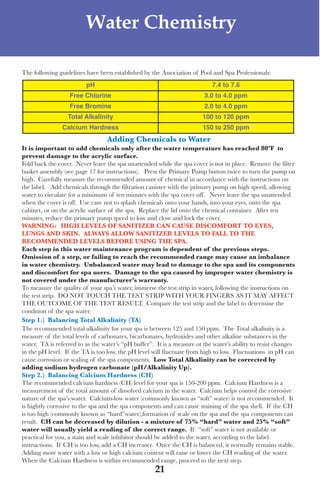 LagunaBayManualVer12.10.2_Layout 1 12/10/10 12:44 PM Page 21




                              Water Chemistry

     the following guidelines have been established by the association of Pool and spa Professionals:
                              pH                                                7.4 to 7.6
                        Free Chlorine                                        3.0 to 4.0 ppm
                        Free Bromine                                         2.0 to 4.0 ppm
                       Total Alkalinity                                      100 to 120 ppm
                     Calcium Hardness                                        150 to 250 ppm
                                       Adding Chemicals to Water
     it is important to add chemicals only after the water temperature has reached 80ºF to
     prevent damage to the acrylic surface.
     fold back the cover. never leave the spa unattended while the spa cover is not in place. Remove the filter
     basket assembly (see page 17 for instructions). Press the Primary Pump button twice to turn the pump on
     high. Carefully measure the recommended amount of chemical in accordance with the instructions on
     the label. add chemicals through the filtration canister with the primary pump on high speed, allowing
     water to circulate for a minimum of ten minutes with the spa cover off. never leave the spa unattended
     when the cover is off. use care not to splash chemicals onto your hands, into your eyes, onto the spa
     cabinet, or on the acrylic surface of the spa. Replace the lid onto the chemical container. after ten
     minutes, reduce the primary pump speed to low and close and lock the cover.
     WARning: high levels oF sAnitiZeR CAn CAUse disCoMFoRt to eyes,
     lUngs And skin. AlWAys AlloW sAnitiZeR levels to FAll to the
     ReCoMMended levels BeFoRe Using the spA.
     each step in this water maintenance program is dependent of the previous steps.
     omission of a step, or failing to reach the recommended range may cause an imbalance
     in water chemistry. Unbalanced water may lead to damage to the spa and its components
     and discomfort for spa users. damage to the spa caused by improper water chemistry is
     not covered under the manufacturer’s warranty.
     to measure the quality of your spa’s water, immerse the test strip in water, following the instructions on
     the test strip. do not touCH tHe test stRIP wItH youR fInGeRs as It May affeCt
     tHe outCoMe of tHe test Result. Compare the test strip and the label to determine the
     condition of the spa water.
     step 1.) Balancing total Alkalinity (tA)
     the recommended total alkalinity for your spa is between 125 and 150 ppm. the total alkalinity is a
     measure of the total levels of carbonates, bicarbonates, hydroxides and other alkaline substances in the
     water. ta is referred to as the water’s “pH buffer”. It is a measure ot the water’s ability to resist changes
     in the pH level. If the ta is too low, the pH level will fluctuate from high to low. fluctuations in pH can
     cause corrosion or scaling of the spa components. low total Alkalinity can be corrected by
     adding sodium hydrogen carbonate (ph/Alkalinity Up).
     step 2.) Balancing Calcium hardness (Ch)
     the recommended calcium hardness (CH) level for your spa is 150-200 ppm. Calcium Hardness is a
     measurement of the total amount of dissolved calcium in the water. Calcium helps control the corrosive
     nature of the spa’s water. Calcium-low water (commonly known as “soft” water) is not recommended. It
     is hightly corrosive to the spa and the spa components and can cause staining of the spa shell. If the CH
     is too high (commonly known as “hard”water),formation of scale on the spa and the spa components can
     result. Ch can be decreased by dilution - a mixture of 75% “hard” water and 25% “soft”
     water will usually yield a reading of the correct range. If “soft” water is not available or
     practical for you, a stain and scale inhibitor should be added to the water, according to the label
     instructions. If CH is too low, add a CH increaser. once the CH is balanced, it normally remains stable.
     adding more water with a low or high calcium content will raise or lower the CH reading of the water.
     when the Calcium Hardness is within recommended range, proceed to the next step.
                                                          21
 