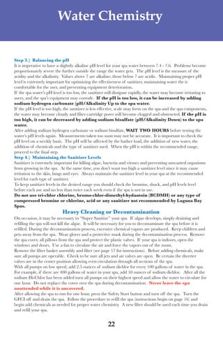 LagunaBayManualVer12.10.2_Layout 1 12/10/10 12:44 PM Page 22




                              Water Chemistry


     step 3.) Balancing the ph
     It is imperative to have a slightily alkaline pH level for your spa water between 7.4 - 7.6. Problems become
     proportionately severe the further outside the range the water gets. the pH level is the measure of the
     acidity and the alkalinity. Values above 7 are alkaline; those below 7 are acidic. Maintaining proper pH
     level is extremely important for optimizing the effectiveness of sanitizer, maintaining water the is
     comfortable for the user, and preventing equipment deterioration.
     If the spa water’s pH level is too low, the sanitizer will dissipate rapidly, the water may become irritating to
     users, and the spa’s equipment may corrode. if the ph is too low, it can be increased by adding
     sodium hydrogen carbonate (ph/Alkalinity Up to the spa water.
     If the pH level is too high, the sanitizer is less effective, scale may form on the spa and the spa components,
     the water may become cloudy and filter cartridge pores will become clogged and obstructed. if the ph is
     too high, it can be decreased by adding sodium bisulfate (ph/Alkalinity down) to the spa
     water.
     after adding sodium hydrogen carbonate or sodium bisulfate, WAit tWo hoURs before testing the
     water’s pH levels again. Measurements taken too soon may not be accurate. It is important to check the
     pH level on a weekly basis. the pH will be affected by the bather load, the addition of new water, the
     addition of chemicals and the type of sanitizer used. when the pH is within the recommended range,
     proceed to the final step.
     step 4.) Maintaining the sanitizer levels
     sanitizer is extremely important for killing algae, bacteria and viruses and preventing unwanted organisms
     from growing in the spa. at the same time, you don’t want too high a sanitizer level since it may cause
     irritation to the skin, lungs and eyes. always maintain the sanitizer level in your spa at the recommended
     level for each type of sanitizer.
     to keep sanitizer levels in the desired range you should check the bromine, shock, and pH levels level
     before each use and no less than twice each week even if the spa is not in use.
     do not use tri-chlor chlorine, bromo-chlor-dimethyl-hydantoin (BCdMh) or any type of
     compressed bromine or chlorine, acid or any sanitizer not recommended by laguna Bay
     spas.
                                 heavy Cleaning or decontamination
     on occasion, it may be necessary to “super sanitize” your spa. If algae develops, simply draining and
     refilling the spa will not kill the algae. It will be necessary for you to decontaminate the spa before it is
     refilled. during the decontamination process, excessive chemical vapors are produced. Keep children and
     pets away from the spa. wear gloves and a protective mask during the decontamination process. Remove
     the spa cover, all pillows from the spa and protect the plastic valves. If your spa is indoors, open the
     windows and doors. use a fan to circulate the air and force the vapors out of the room.
     Remove the filter basket assembly and filter (see page 17 for instructions). Before adding chemicals, make
     sure all pumps are operable. Check to be sure all jets and air valves are open. Be certain the diverter
     valves are in the center position allowing even circulation through all sections of the spa.
     with all pumps on low speed, add 2.5 ounces of sodium dichlor for every 100 gallons of water in the spa.
     for example, if there are 400 gallons of water in your spa, add 10 ounces of sodium dichlor. after all the
     sodium di-Chlor has been added turn all pumps on their highest speed and allow the water to circulate for
     one hour. do not replace the cover over the spa during decontamination. never leave the spa
     unattended while it is uncovered.
     after allowing the spa to run for one hour, press the safety start button and turn off the spa. turn the
     GfCI off and drain the spa. follow the procedure to refill the spa (instructions begin on page 16) and
     begin add chemicals as needed for proper water chemistry. a new filter should be used each time you drain
     and refill your spa.


                                                           22
 