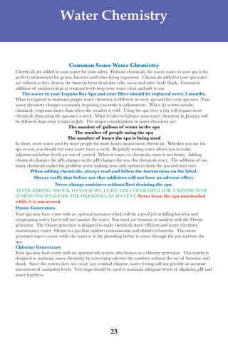 LagunaBayManualVer12.10.2_Layout 1 12/10/10 12:44 PM Page 23




                              Water Chemistry


                                  Common sense Water Chemistry
     Chemicals are added to your water for your safety. without chemicals, the warm water in your spa is the
     perfect environment for germs, bacteria and other living organisms. Chemicals added to your spa water
     are utilized as they destroy the bacteria from dead skin cells, sweat and other body fluids. Consistent
     addition of sanitizers kept at constant levels keep your water clear and safe to use.
         the water in your laguna Bay spa and your filter should be replaced every 3 months.
     what is required to maintain proper water chemistry is different in every spa and for every spa user. your
     water chemistry changes constantly requiring you make to adjustments. when it’s warm outside,
     chemicals evaporate faster than when the weather is cold. using the spa once a day will require more
     chemicals than using the spa once a week. what it takes to balance your water chemistry in January will
     be different than what it takes in July. the major considerations in water chemistry are:
                                    the number of gallons of water in the spa
                                       the number of people using the spa
                                   the number of hours the spa is being used
     In short, more water used by more people for more hours means more chemicals. whether you use the
     spa or not, you should test your water twice a week. Regularly testing water allows you to make
     adjustments before levels are out of control. when it comes to chemicals, more is not better. adding
     chemicals changes the pH, changes in the pH changes the way the chemicals react. the addition of too
     many chemicals makes the problem worse making your only option to drain the spa and start over.
              When adding chemicals, always read and follow the instructions on the label.
                Always verify that before use that additives will not have an adverse effect.
                            never change sanitizers without first draining the spa.
     afteR addInG sHoCK to youR sPa, leaVe tHe CoVeR oPen foR a MInIMuM of
     20 MInutes to allow tHe oXIdIZeR Gas to Vent. never leave the spa unattended
     while it is uncovered.
     ozone generators
     your spa may have come with an optional ozonator which will do a good job at killing bacteria and
     oxygenating water, but it will not sanitize the water. you must use bromine in tandem with the ozone
     generator. the ozone generator is designed to make chemicals more efficient and water chemistry
     maintenance easier. ozone is a gas that oxidizes contaminants and disinfects bacteria. the ozone
     generator injects ozone while the water is in the plumbing before it comes through the jets and into the
     spa.
     Chlorine generators
     your spa may have come with an optional salt system, also known as a chlorine generator. this system is
     designed to maintain water chemistry by converting salt into the sanitizer without the use of bromine and
     shock. since the system does not create any residual chlorine, water testing will not provide an accurate
     assessment of sanitation levels. test strips should be used to maintain adequate levels of alkalinity, pH and
     water hardness.




                                                         23
 