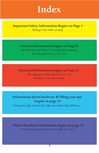 LagunaBayManualVer12.10.2_Layout 1 12/10/10 12:44 PM Page 3




                                   Index
           Important Safety Information Begins on Page 4
                              playing it safe while you play




                  Location Information Begins on Page10
                   The “Wheres” and “Hows” of choosing and preparing
                            the best place for your new spa




                 Electrical Information begins on Page 12
                         The magnetic relationship with your spa
                              shouldn’t come with a shock




           Information about hardware & filling your spa
                         begins on page 16
            putting the right water in the right way makes a big difference.




           Water Chemistry Information begins on page 20
                   Chrystal clear instructions for chrystal clear water




                                              3
 