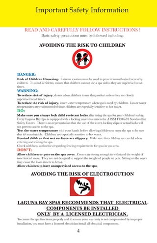 LagunaBayManualVer12.10.2_Layout 1 12/10/10 12:44 PM Page 4




                       Important Safety Information

               Read and CaRefully follow InstRuCtIons !
                            Basic safety precautions must be followed including:

                          Avoiding the Risk to ChildRen




         dAngeR:
         Risk of Children drowning. extreme caution must be used to prevent unauthorized access by
         children. to avoid accidents, ensure that children cannot use a spa unless they are supervised at all
         times.
         WARning:
         to reduce risk of injury, do not allow children to use this product unless they are closely
         supervised at all times.
         to reduce the risk of injury, lower water temperature when spa is used by children. lower water
         temperatures are recommended since children are especially sensitive to hot water.
         do:
         Make sure you always lock child resistant locks after using the spa for your children’s safety.
         every laguna Bay spa is equipped with a locking cover that meets the atsM f1346-91 standard for
         safety Covers. there is no representation that the use of the cover, locking clips or actual locks will
         not prevent access to the spa.
         test the water temperature with your hands before allowing children to enter the spa to be sure
         that it’s comfortable. Children are especially sensitive to hot water.
         Remind children that wet surfaces are slippery. Make sure that children are careful when
         entering and exiting the spa.
         Check with local authorities regarding fencing requirements for spas in you area.
         don’t:
         Allow children or pets on the spa cover. Covers are strong enough to withstand the weight of
         tone foot of snow. they are not designed to support the weight of people or pets. sitting on the cover
         may cause the foam inners to break.
         Allow children to have unsupervised access to the spa.

                    Avoiding the Risk oF eleCtRoCUtion




         lAgUnA BAy spAs ReCoMMends thAt eleCtRiCAl
                  CoMponents Be instAlled
               only By A liCensed eleCtRiCiAn.
         to ensure the spa functions properly and to ensure your warranty is not compromised by improper
         installation, you must have a licensed electrician install all electrical components.

                                                         4
 