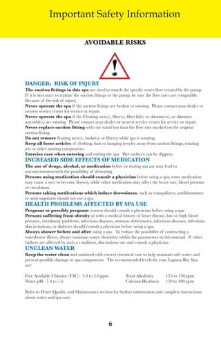 LagunaBayManualVer12.10.2_Layout 1 12/10/10 12:44 PM Page 6




                        Important Safety Information

                                            AvoidABle Risks




          dAngeR: Risk oF injURy
          the suction fittings in this spa are sized to match the specific water flow created by the pump.
          If it is necessary to replace the suction fittings or the pump, be sure the flow rates are compatible.
          Because of the risk of injury,
          never operate the spa if the suction fittings are broken or missing. Please contact your dealer or
          nearest service center for service or repair.
          never operate the spa if the floating weir(s), filter(s), filter lid(s) or skimmer(s), or skimmer
          assembly(s) are missing. Please contact your dealer or nearest service center for service or repair.
          never replace suction fitting with one rated less than the flow rate marked on the original
          suction fitting.
          do not remove floating weir(s), basket(s) or filter(s) while spa is running.
          keep all loose articles of clothing, hair or hanging jewelry away from suction fittings, rotating
          jets or other moving components.
          exercise care when entering and exiting the spa. wet surfaces can be slippery.
          inCReAsed side eFFeCts oF MediCAtion
          the use of drugs, alcohol, or medication before or during spa use may lead to
          unconsciousness with the possibility of drowning.
          persons using medication should consult a physician before using a spa; some medication
          may cause a user to become drowsy, while other medication may affect the heart rate, blood pressure
          or circulation.
          persons taking medications which induce drowsiness, such as tranquilizers, antihistamines
          or anticoagulants should not use a spa.
          heAlth pRoBleMs AFFeCted By spA Use
          pregnant or possibly pregnant women should consult a physician before using a spa.
          persons suffering from obesity or with a medical history of heart disease, low or high blood
          pressure, circulatory problems, infectious diseases, immune deficiencies, infectious diseases, infections
          skin irritations, or diabetes should consult a physician before using a spa.
          Always shower before and after using a spa. to reduce the possibility of contracting a
          waterborne illness, always maintain water chemistry within the parameters in this manual. If other
          bathers are affected by such a condition, discontinue use and consult a physician.
          UnCleAn WAteR
          keep the water clean and sanitized with correct chemical care to help maintain safe water and
          prevent possible damage to spa components. the recommended levels for your laguna Bay spa
          are:

          free available Chlorine (faC): 3.0 to 5.0 ppm             total alkalinity        125 to 150 ppm
          water pH: 7.4 to 7.6                                      Calcium Hardness        150 to 200 ppm

          Refer to water Quality and Maintenance section for further information and complete instructions
          about water and spa care.




                                                          6
 