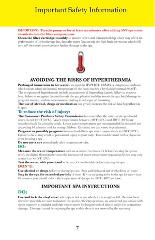 LagunaBayManualVer12.10.2_Layout 1 12/10/10 12:44 PM Page 7




                        Important Safety Information

          iMpoRtAnt: turn jet pump on for at least ten minutes after adding Any spa water
          chemicals into the filter compartment.
          Clean the filter cartridge monthly to remove debris and mineral buildup which may affect the
          performance of hydrotherapy jets, limit the water flow, or trip the high limit thermostat which will
          turn off the entire spa to prevent further damage to the spa.




                    Avoiding the Risks oF hypeRtheRMiA
          prolonged immersion in hot water can result in HyPeRtHeRMIa, a dangerous condition
          which occurs when the internal temperature of the body reaches a level above normal (98.6ºf).
          the symptoms of hyperthermia include unawareness of impending hazard, failure to perceive
          heat, failure to recognize the need to exit the spa, physical inability to exit the spa, fetal damage in
          pregnant women, and unconsciousness resulting in a danger of drowning.
          the use of alcohol, drugs or medication can greatly increase the risk of fatal hyperthermia
          in spas.
          to reduce the risk of injury:
          the Consumer products safety Commission has stated that the water in the spa should
          never exceed 104ºf (40ºC). water temperatures between 100ºf (38ºC) and 104ºf (40ºC) are
          considered safe for a healthy adult. lower water temperatures are recommended for extended use
          (exceeding 10 minutes) and for young children. extended use can cause hyperthermia.
          pregnant or possibly pregnant women should limit spa water temperatures to 100ºf (38ºC).
          failure to do so may result in permanent injury to your baby. you should consult with a physician
          prior to using a spa.
          do not use a spa immediately after strenuous exercise.
          do:
          Measure the water temperature with an accurate thermometer before entering the spa to
          verify the digital thermometer since the tolerance of water temperature regulating devises may vary
          as much as +/- 5ºf (2ºC).
          test the water with your hand to be sure it’s comfortable before entering the spa.
          don’t:
          Use alcohol or drugs before or during spa use. stay well hydrated and drink plenty of water.
          stay in the spa for extended periods of time. If you are going to be in the spa for more than
          10 minutes, you should reduce the temperature of the spa to 100ºf (40ºC) or lower.

                             iMpoRtAnt spA instRUCtions
          do:
          Use and lock the vinyl cover when spa is not in use whether it is empty or full. Because heat
          retentive materials are used to insulate the spa for efficient operation, an uncovered spa surface with
          direct exposure to sunlight and high temperatures for long periods of time is subject to permanent
          damage. damage caused by exposing the spa to this abuse is not covered by the warranty.




                                                           7
 