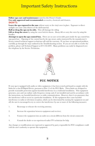 LagunaBayManualVer12.10.2_Layout 1 12/10/10 12:44 PM Page 8




                       Important Safety Instructions

       Follow spa care and maintenance stated in this owner’s Guide.
       Use only approved and recommended accessories, chemicals and cleaners.
       don’t:
       leave the spa exposed to the sun without water or the vinyl cover in place. exposure to direct
       sunlight can cause solar distress of the shell material.
       Roll or drag the spa on its side. this will damage the siding.
       lift or drag the cover by using the cover lock tie downs. always lift or carry the cover by using the
       handles.
       Attempt to open the spa control box. there are no user serviceable parts inside the spa control box
       (spa pack box) . opening of the control box by the spa owner, unless instructed by the manufacturer’s
       factory trained technical support technician will void the warranty. If you have an operational problem,
       carefully go through the steps outlined in the troubleshooting section. If you are not able to resolve the
       problem, please call technical support at 877-722-4097. Many problems can easily be diagnosed over
       the telephone by the service technician.




                                                FCC notiCe
       If your spa is equipped with audio or video equipment, it has been tested and found to comply with the
       limits for a class B digital device, pursuant to Part 15 of the fCC Rules. these limits are designed to
       provide reasonable protection against harmful interference in a residential installation. this equipment
       generates, uses and can radiate radio frequency energy and, if not installed and used in accordance with
       the instructions, use harmful interference to radio communications. However, there is no guarantee that
       the interference will no occur in a particular installation. If this equipment does cause harmful
       interference to radio or television reception, which can be determined by turning the equipment on and
       off, the user is encouraged to try to correct the interference by one or more of the following measures:

       1.         Rearrange or relocate the receiving antenna;

       2.         Increase the separation between equipment and receiver;

       3.         Connect the equipment into an outlet on a circuit different from the circuit connected.

       4.         Consult the dealer or an experienced radio/tV technician for help.

       any changes or modifications not expressed or approved by party responsible for fCC compliance could
       void the user’s authority to operate this equipment.




                                                         8
 