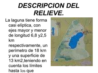 DESCRIPCION DEL
RELIEVE.
La laguna tiene forma
casi elíptica, con
ejes mayor y menor
de longitud 6,8 y2,5
km
respectivamente, un
perímetro de 18 krn
y una superficie de
13 km2,teniendo en
cuenta los límites
hasta los que
 