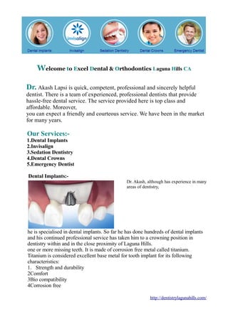 Welcome to Excel Dental & Orthodontics Laguna Hills CA
Dr. Akash Lapsi is quick, competent, professional and sincerely helpful
dentist. There is a team of experienced, professional dentists that provide
hassle-free dental service. The service provided here is top class and
affordable. Moreover,
you can expect a friendly and courteous service. We have been in the market
for many years.

Our Services:-

1.Dental Implants
2.Invisalign
3.Sedation Dentistry
4.Dental Crowns
5.Emergency Dentist
Dental Implants:Dr. Akash, although has experience in many
areas of dentistry,

he is specialised in dental implants. So far he has done hundreds of dental implants
and his continued professional service has taken him to a crowning position in
dentistry within and in the close proximity of Laguna Hills.
one or more missing teeth. It is made of corrosion free metal called titanium.
Titanium is considered excellent base metal for tooth implant for its following
characteristics:
1. Strength and durability
2Comfort
3Bio compatibility
4Corrosion free
http://dentistrylagunahills.com/

 