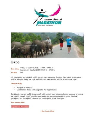 Expo
Date & time
Friday, 23 October 2015 / 13:00 h – 18:00 h
Saturday, 24 October 2015 / 09:00 h – 17:00 h
Location Tbd.
All participants are required to pick up their race kit during the expo. Last minute registrations
will be accepted during the expo. Official event merchandise will be on sale at the expo.
Things to Bring
 Passport or Photo ID
 Confirmation Email or Receipt (for Pre Registrations)
Participants who are unable to personally pick up their race kit can authorize someone to pick up
the race kit on their behalf provided that person has a copy of passport or photo ID of the
participant and the original confirmation email signed by the participant.
Find out more about
Registration Procedures
Run Course 42km
 