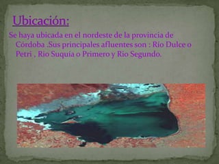 Se haya ubicada en el nordeste de la provincia de
  Córdoba .Sus principales afluentes son : Río Dulce o
  Petri , Rio Suquía o Primero y Rio Segundo.
 