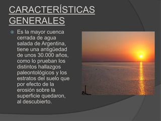 CARACTERÍSTICAS
GENERALES
   Es la mayor cuenca
    cerrada de agua
    salada de Argentina,
    tiene una antigüedad
    de unos 30.000 años,
    como lo prueban los
    distintos hallazgos
    paleontológicos y los
    estratos del suelo que
    por efecto de la
    erosión sobre la
    superficie quedaron,
    al descubierto.
 