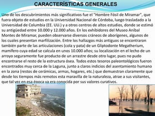CARACTERÍSTICAS GENERALES
Uno de los descubrimientos más significativos fue el "Hombre Fósil de Miramar", que
fuera objeto de estudios en la Universidad Nacional de Córdoba, luego trasladado a la
Universidad de Columbia (EE. UU.) y a otros centros de altos estudios, donde se estimó
su antigüedad entre 10.000 y 12.000 años. En los exhibidores del Museo Aníbal
Montes de Miramar, pueden observarse diversos cráneos de aborígenes, algunos de
los cuales presentan marfilización. Entre los hallazgos más antiguos se encontraron
también parte de las articulaciones (cola y pata) de un Gliptodonte Megatherium,
mamífero cuya edad se calcula en unos 10.000 años; su localización en el lecho de un
arroyo seguramente fue producto de un arrastre desde otro lugar, pues no pudo
encontrarse el resto de la estructura ósea. Todos estos tesoros paleontológicos fueron
encontrados muy cerca de la Laguna, junto a claros indicios del asentamiento humano
en la zona (restos de cerámicas, armas, hogares, etc.) que demuestran claramente que
desde los tiempos más remotos esta maravilla de la naturaleza, atrae a sus visitantes,
que tal vez en esa época ya era conocida por sus valores curativos.
 