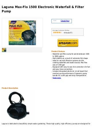 Laguna Max-Flo 1500 Electronic Waterfall & Filter
Pump

                                                                      Price :
                                                                                Check Price



                                                                     Average Customer Rating

                                                                                    4.4 out of 5




                                                                 Product Feature
                                                                 q   Waterfall and filter pump for ponds between 1500
                                                                     to 3000 gallons
                                                                 q   High stability as a result of extremely flat shape
                                                                 q   Ideal for use with filtration systems and for
                                                                     creating waterfalls and watercourses; Max flow
                                                                     rate of 1500 gph
                                                                 q   Equipped with easy-to-use click connectors for fast
                                                                     and easy hose connections
                                                                 q   Includes integrated electronic circuit board that
                                                                     monitors pump performance; Ergonomic pump
                                                                     handle for a safe grip and easy transportation
                                                                 q   Read more




Product Description




Laguna is dedicated to beautifully simple water gardening. These high quality, high efficiency pumps are designed for
 