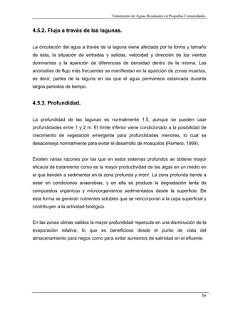 Tratamiento de Aguas Residuales en Pequeñas Comunidades.

4.5.2. Flujo a través de las lagunas.
La circulación del agua a través de la laguna viene afectada por la forma y tamaño
de ésta, la situación de entradas y salidas, velocidad y dirección de los vientos
dominantes y la aparición de diferencias de densidad dentro de la misma. Las
anomalías de flujo más frecuentes se manifiestan en la aparición de zonas muertas,
es decir, partes de la laguna en las que el agua permanece estancada durante
largos periodos de tiempo.

4.5.3. Profundidad.
La profundidad de las lagunas es normalmente 1.5, aunque se pueden usar
profundidades entre 1 y 2 m. El límite inferior viene condicionado a la posibilidad de
crecimiento de vegetación emergente para profundidades menores, lo cual se
desaconseja normalmente para evitar el desarrollo de mosquitos (Romero, 1999).

Existen varias razones por las que en estos sistemas profundos se obtiene mayor
eficacia de tratamiento como es la mayor productividad de las algas en un medio en
el que tienden a sedimentar en la zona profunda y morir. La zona profunda tiende a
estar en condiciones anaerobias, y en ella se produce la degradación lenta de
compuestos orgánicos y microorganismos sedimentados desde la superficie. De
esta forma se generan nutrientes solubles que se reincorporan a la capa superficial y
contribuyen a la actividad biológica.

En las zonas climas calidos la mayor profundidad repercute en una disminución de la
evaporación relativa, lo que es beneficioso desde el punto de vista del
almacenamiento para riegos como para evitar aumentos de salinidad en el efluente.

56

 