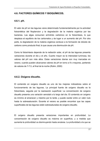 Tratamiento de Aguas Residuales en Pequeñas Comunidades.

4.6. FACTORES QUÍMICOS Y BIOQUÍMICOS.
4.6.1. pH.
El valor de pH en las lagunas viene determinado fundamentalmente por la actividad
fotosintética del fitoplancton y la degradación de la materia orgánica por las
bacterias. Las algas consumen anhídrido carbónico en la fotosíntesis, lo que
desplaza el equilibrio de los carbonatos y da lugar a un aumento del pH. Por otra
parte, la degradación de la materia orgánica conduce a la formación de dióxido de
carbono como producto final, lo que causa una disminución de pH.

Como la fotosíntesis depende de la radiación solar, el pH de las lagunas presenta
variaciones durante el día y el año. Cuanto mayor es la intensidad luminosa, los
valores del pH son más altos. Estas variaciones diarias son muy marcadas en
verano, cuando pueden alcanzarse valores de pH en torno a 9 o mayores, partiendo
de valores de 7-7.5, al final de la noche (Rolim, 2000)

4.6.2. Oxígeno disuelto.
El contenido en oxígeno disuelto es uno de los mejores indicadores sobre el
funcionamiento de las lagunas. La principal fuente de oxígeno disuelto es la
fotosíntesis, seguida por la reaireación superficial. La concentración de oxígeno
disuelto presenta una variación senoidal a lo largo del día. El contenido en oxígeno
es mínimo al amanecer y máximo por la tarde, y puede oscilar entre un valor nulo
hasta la sobresaturación. Durante el verano es posible encontrar que las capas
superficiales de las lagunas están sobresaturadas de oxígeno disuelto.

El oxígeno disuelto presenta variaciones importantes en profundidad. La
concentración de oxígeno disuelto es máxima en superficie, y a medida que
aumenta la profundidad va disminuyendo hasta anularse. La profundidad a la que se

57

 