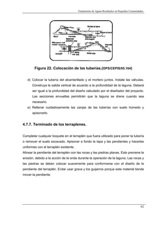 Tratamiento de Aguas Residuales en Pequeñas Comunidades.

Figura 22. Colocación de las tuberías.(OPS/CEPIS/05.164)
d) Colocar la tubería del alcantarillado y el mortero juntos. Instale las válvulas.
Construya la salida vertical de acuerdo a la profundidad de la laguna. Deberá
ser igual a la profundidad del diseño calculado por el diseñador del proyecto.
Las secciones envueltas permitirán que la laguna se drene cuando sea
necesario.
e) Rellenar cuidadosamente las zanjas de las tuberías con suelo húmedo y
apisonarlo.

4.7.7. Terminado de los terraplenes.
Completar cualquier boquete en el terraplén que fuera utilizado para poner la tubería
o remover el suelo excavado. Apisonar a fondo la tapa y las pendientes y hacerlas
uniformes con el terraplén existente.
Alinear la pendiente del terraplén con las rocas y las piedras planas. Esto previene la
erosión, debido a la acción de la onda durante la operación de la laguna. Las rocas y
las piedras se deben colocar suavemente para conformarse con el diseño de la
pendiente del terraplén. Evitar usar grava y los guijarros porque este material tiende
mover la pendiente.

62

 